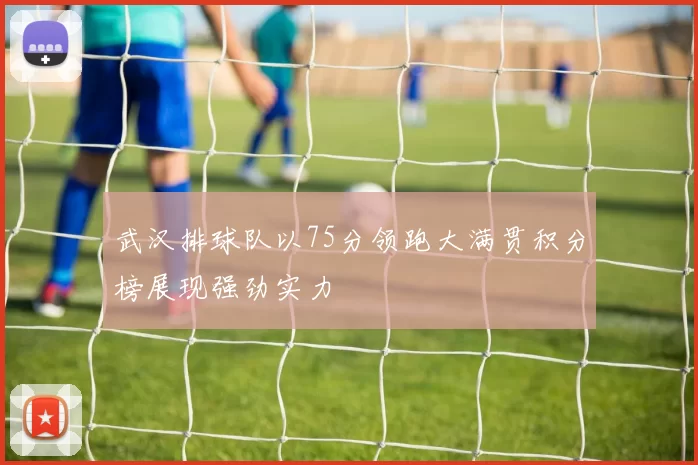 武汉排球队以75分领跑大满贯积分榜展现强劲实力