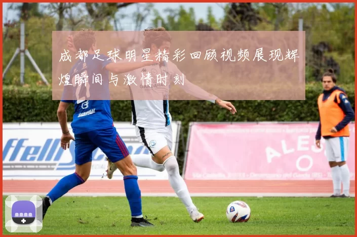 成都足球明星精彩回顾视频展现辉煌瞬间与激情时刻