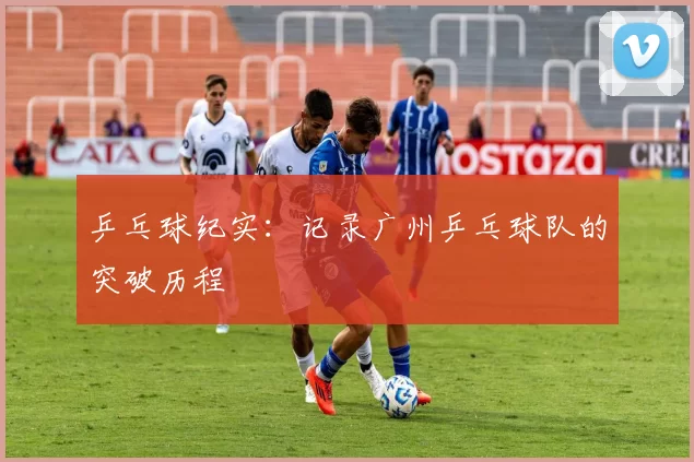 乒乓球纪实：记录广州乒乓球队的突破历程