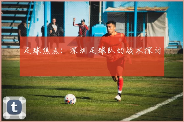 足球焦点：深圳足球队的战术探讨