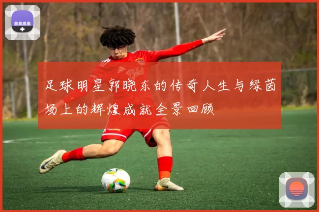 足球明星郭晓东的传奇人生与绿茵场上的辉煌成就全景回顾