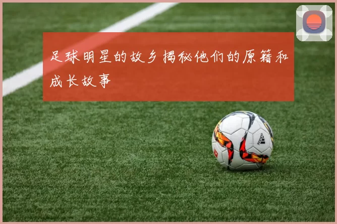 足球明星的故乡揭秘他们的原籍和成长故事